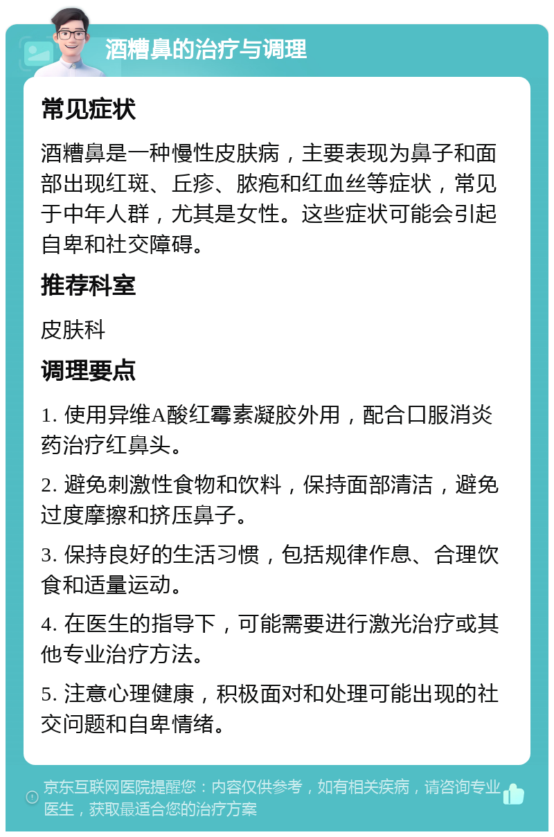 酒糟鼻的治疗与调理 常见症状 酒糟鼻是一种慢性皮肤病，主要表现为鼻子和面部出现红斑、丘疹、脓疱和红血丝等症状，常见于中年人群，尤其是女性。这些症状可能会引起自卑和社交障碍。 推荐科室 皮肤科 调理要点 1. 使用异维A酸红霉素凝胶外用，配合口服消炎药治疗红鼻头。 2. 避免刺激性食物和饮料，保持面部清洁，避免过度摩擦和挤压鼻子。 3. 保持良好的生活习惯，包括规律作息、合理饮食和适量运动。 4. 在医生的指导下，可能需要进行激光治疗或其他专业治疗方法。 5. 注意心理健康，积极面对和处理可能出现的社交问题和自卑情绪。