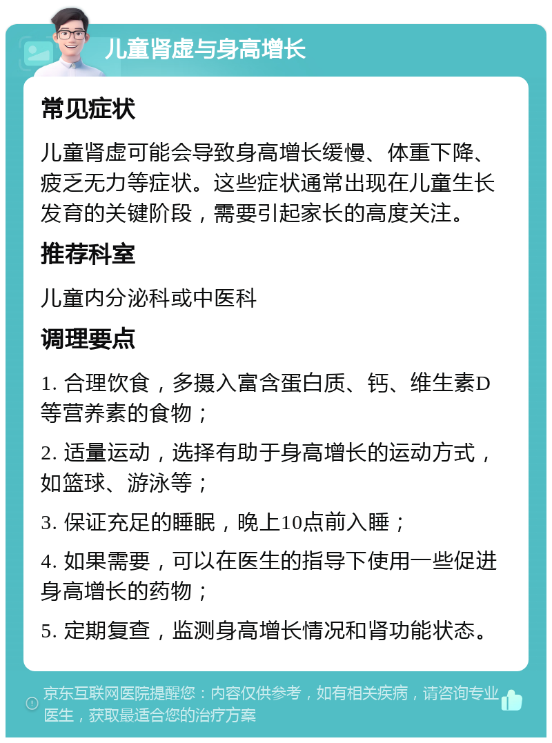 儿童肾虚与身高增长 常见症状 儿童肾虚可能会导致身高增长缓慢、体重下降、疲乏无力等症状。这些症状通常出现在儿童生长发育的关键阶段，需要引起家长的高度关注。 推荐科室 儿童内分泌科或中医科 调理要点 1. 合理饮食，多摄入富含蛋白质、钙、维生素D等营养素的食物； 2. 适量运动，选择有助于身高增长的运动方式，如篮球、游泳等； 3. 保证充足的睡眠，晚上10点前入睡； 4. 如果需要，可以在医生的指导下使用一些促进身高增长的药物； 5. 定期复查，监测身高增长情况和肾功能状态。