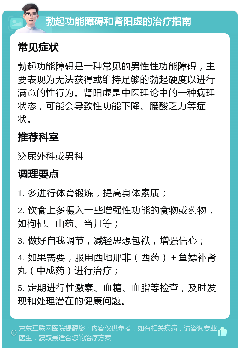 勃起功能障碍和肾阳虚的治疗指南 常见症状 勃起功能障碍是一种常见的男性性功能障碍，主要表现为无法获得或维持足够的勃起硬度以进行满意的性行为。肾阳虚是中医理论中的一种病理状态，可能会导致性功能下降、腰酸乏力等症状。 推荐科室 泌尿外科或男科 调理要点 1. 多进行体育锻炼，提高身体素质； 2. 饮食上多摄入一些增强性功能的食物或药物，如枸杞、山药、当归等； 3. 做好自我调节，减轻思想包袱，增强信心； 4. 如果需要，服用西地那非（西药）＋鱼嫖补肾丸（中成药）进行治疗； 5. 定期进行性激素、血糖、血脂等检查，及时发现和处理潜在的健康问题。