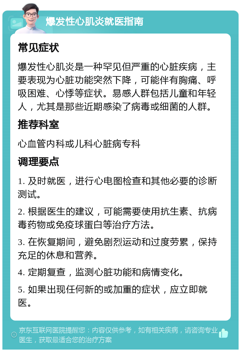 爆发性心肌炎就医指南 常见症状 爆发性心肌炎是一种罕见但严重的心脏疾病，主要表现为心脏功能突然下降，可能伴有胸痛、呼吸困难、心悸等症状。易感人群包括儿童和年轻人，尤其是那些近期感染了病毒或细菌的人群。 推荐科室 心血管内科或儿科心脏病专科 调理要点 1. 及时就医，进行心电图检查和其他必要的诊断测试。 2. 根据医生的建议，可能需要使用抗生素、抗病毒药物或免疫球蛋白等治疗方法。 3. 在恢复期间，避免剧烈运动和过度劳累，保持充足的休息和营养。 4. 定期复查，监测心脏功能和病情变化。 5. 如果出现任何新的或加重的症状，应立即就医。