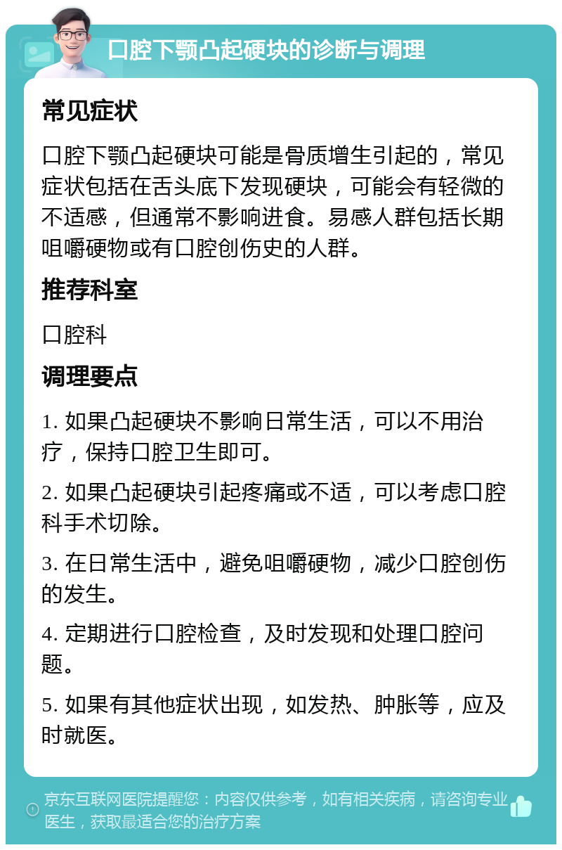 口腔下颚凸起硬块的诊断与调理 常见症状 口腔下颚凸起硬块可能是骨质增生引起的，常见症状包括在舌头底下发现硬块，可能会有轻微的不适感，但通常不影响进食。易感人群包括长期咀嚼硬物或有口腔创伤史的人群。 推荐科室 口腔科 调理要点 1. 如果凸起硬块不影响日常生活，可以不用治疗，保持口腔卫生即可。 2. 如果凸起硬块引起疼痛或不适，可以考虑口腔科手术切除。 3. 在日常生活中，避免咀嚼硬物，减少口腔创伤的发生。 4. 定期进行口腔检查，及时发现和处理口腔问题。 5. 如果有其他症状出现，如发热、肿胀等，应及时就医。