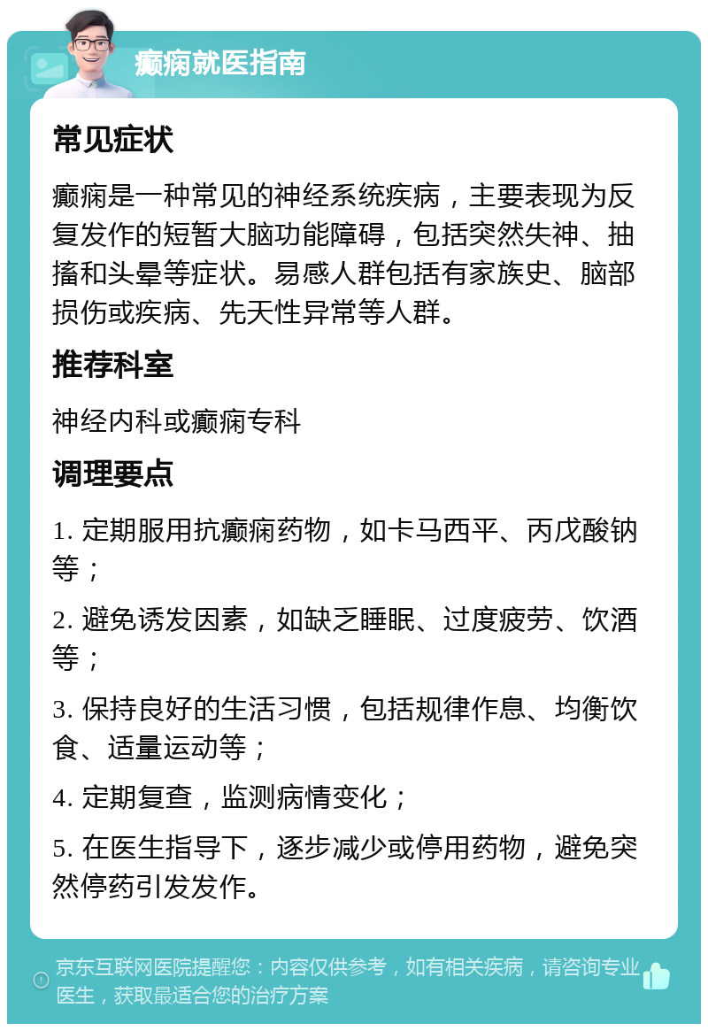 癫痫就医指南 常见症状 癫痫是一种常见的神经系统疾病，主要表现为反复发作的短暂大脑功能障碍，包括突然失神、抽搐和头晕等症状。易感人群包括有家族史、脑部损伤或疾病、先天性异常等人群。 推荐科室 神经内科或癫痫专科 调理要点 1. 定期服用抗癫痫药物，如卡马西平、丙戊酸钠等； 2. 避免诱发因素，如缺乏睡眠、过度疲劳、饮酒等； 3. 保持良好的生活习惯，包括规律作息、均衡饮食、适量运动等； 4. 定期复查，监测病情变化； 5. 在医生指导下，逐步减少或停用药物，避免突然停药引发发作。