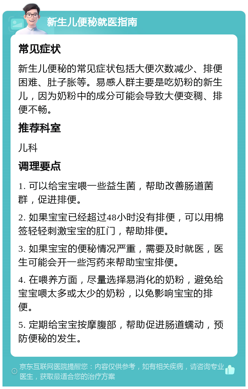 新生儿便秘就医指南 常见症状 新生儿便秘的常见症状包括大便次数减少、排便困难、肚子胀等。易感人群主要是吃奶粉的新生儿，因为奶粉中的成分可能会导致大便变稠、排便不畅。 推荐科室 儿科 调理要点 1. 可以给宝宝喂一些益生菌，帮助改善肠道菌群，促进排便。 2. 如果宝宝已经超过48小时没有排便，可以用棉签轻轻刺激宝宝的肛门，帮助排便。 3. 如果宝宝的便秘情况严重，需要及时就医，医生可能会开一些泻药来帮助宝宝排便。 4. 在喂养方面，尽量选择易消化的奶粉，避免给宝宝喂太多或太少的奶粉，以免影响宝宝的排便。 5. 定期给宝宝按摩腹部，帮助促进肠道蠕动，预防便秘的发生。