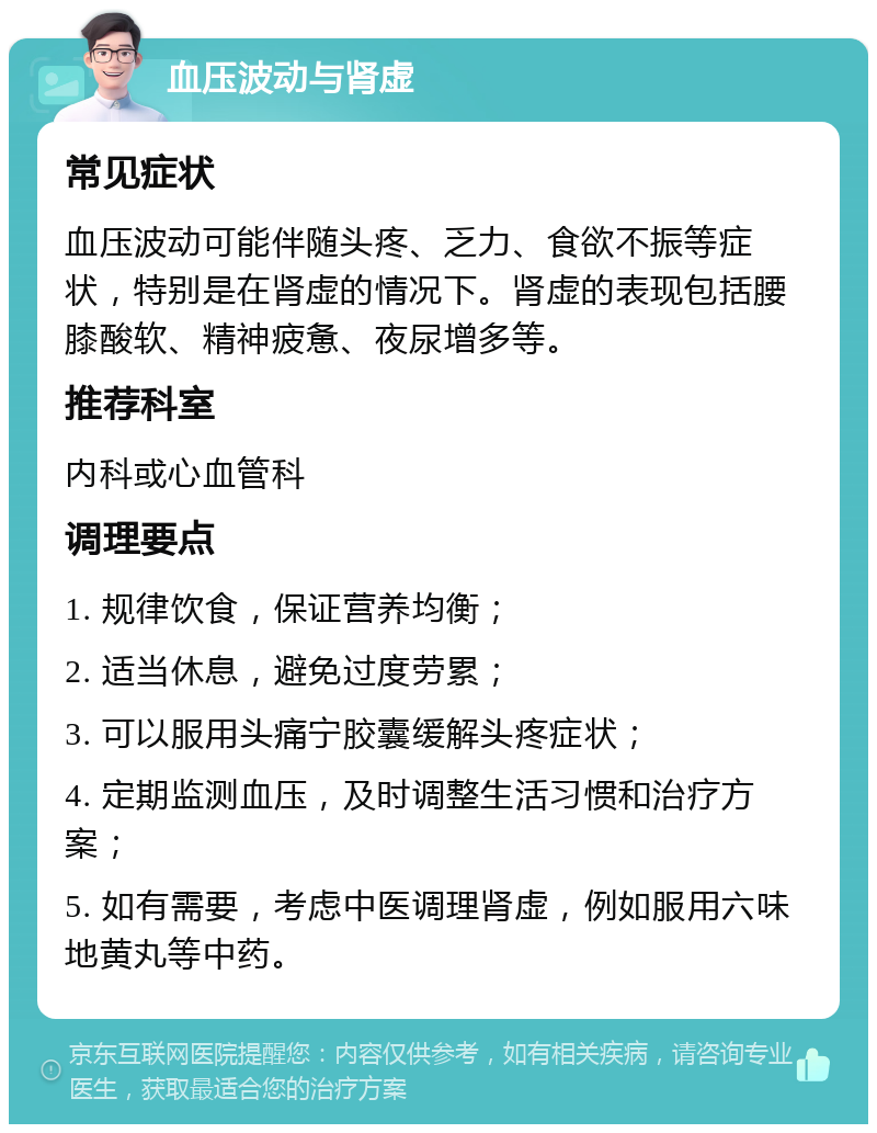 血压波动与肾虚 常见症状 血压波动可能伴随头疼、乏力、食欲不振等症状，特别是在肾虚的情况下。肾虚的表现包括腰膝酸软、精神疲惫、夜尿增多等。 推荐科室 内科或心血管科 调理要点 1. 规律饮食，保证营养均衡； 2. 适当休息，避免过度劳累； 3. 可以服用头痛宁胶囊缓解头疼症状； 4. 定期监测血压，及时调整生活习惯和治疗方案； 5. 如有需要，考虑中医调理肾虚，例如服用六味地黄丸等中药。