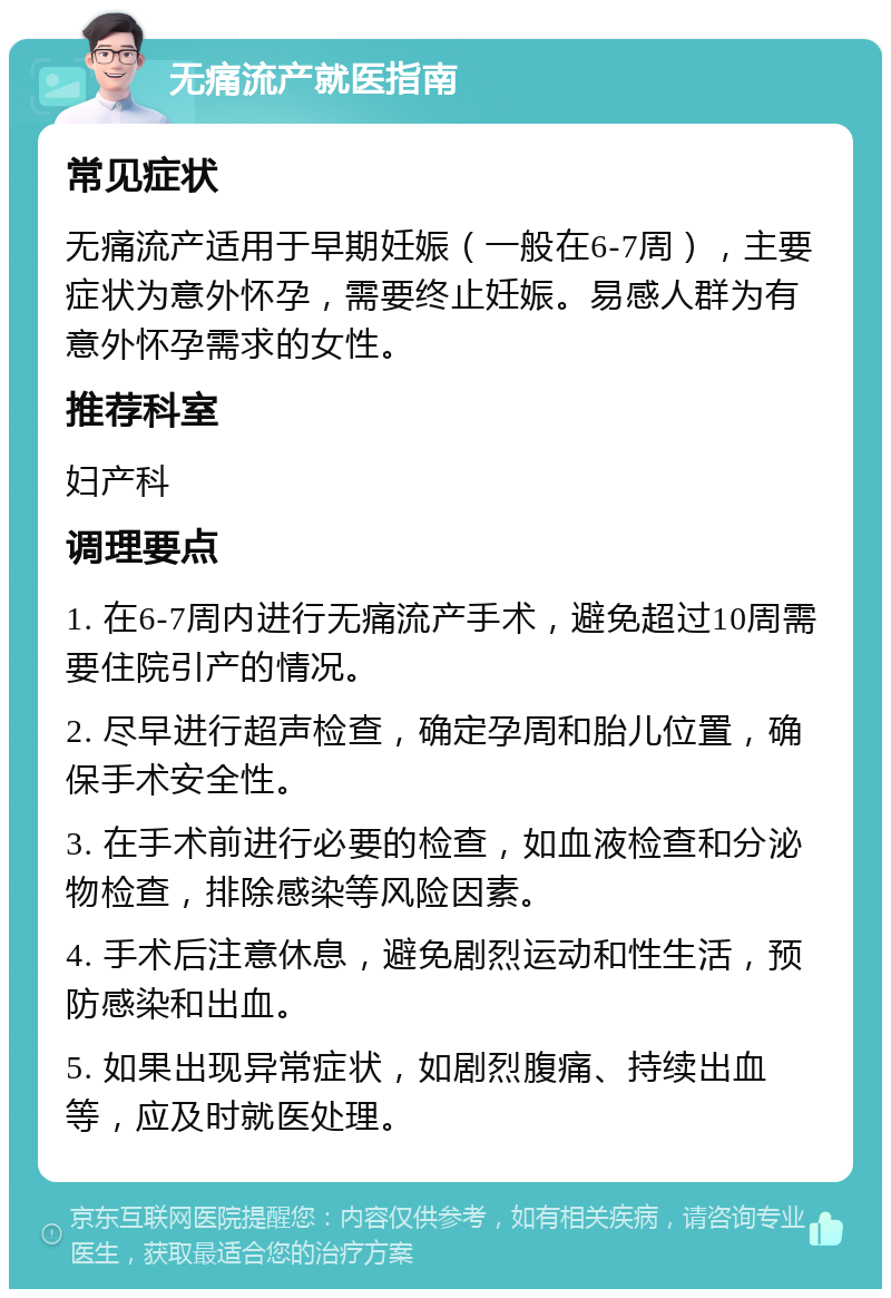 无痛流产就医指南 常见症状 无痛流产适用于早期妊娠（一般在6-7周），主要症状为意外怀孕，需要终止妊娠。易感人群为有意外怀孕需求的女性。 推荐科室 妇产科 调理要点 1. 在6-7周内进行无痛流产手术，避免超过10周需要住院引产的情况。 2. 尽早进行超声检查，确定孕周和胎儿位置，确保手术安全性。 3. 在手术前进行必要的检查，如血液检查和分泌物检查，排除感染等风险因素。 4. 手术后注意休息，避免剧烈运动和性生活，预防感染和出血。 5. 如果出现异常症状，如剧烈腹痛、持续出血等，应及时就医处理。