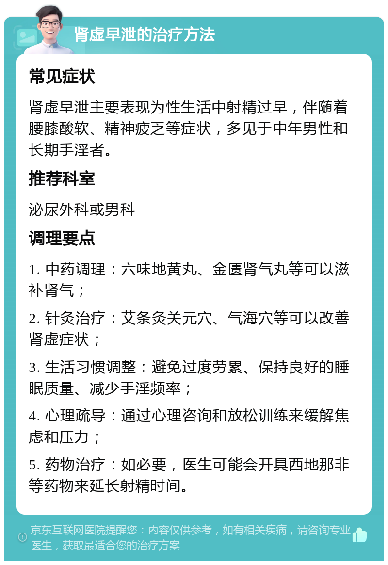 肾虚早泄的治疗方法 常见症状 肾虚早泄主要表现为性生活中射精过早，伴随着腰膝酸软、精神疲乏等症状，多见于中年男性和长期手淫者。 推荐科室 泌尿外科或男科 调理要点 1. 中药调理：六味地黄丸、金匮肾气丸等可以滋补肾气； 2. 针灸治疗：艾条灸关元穴、气海穴等可以改善肾虚症状； 3. 生活习惯调整：避免过度劳累、保持良好的睡眠质量、减少手淫频率； 4. 心理疏导：通过心理咨询和放松训练来缓解焦虑和压力； 5. 药物治疗：如必要，医生可能会开具西地那非等药物来延长射精时间。