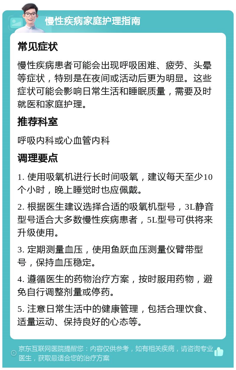 慢性疾病家庭护理指南 常见症状 慢性疾病患者可能会出现呼吸困难、疲劳、头晕等症状，特别是在夜间或活动后更为明显。这些症状可能会影响日常生活和睡眠质量，需要及时就医和家庭护理。 推荐科室 呼吸内科或心血管内科 调理要点 1. 使用吸氧机进行长时间吸氧，建议每天至少10个小时，晚上睡觉时也应佩戴。 2. 根据医生建议选择合适的吸氧机型号，3L静音型号适合大多数慢性疾病患者，5L型号可供将来升级使用。 3. 定期测量血压，使用鱼跃血压测量仪臂带型号，保持血压稳定。 4. 遵循医生的药物治疗方案，按时服用药物，避免自行调整剂量或停药。 5. 注意日常生活中的健康管理，包括合理饮食、适量运动、保持良好的心态等。