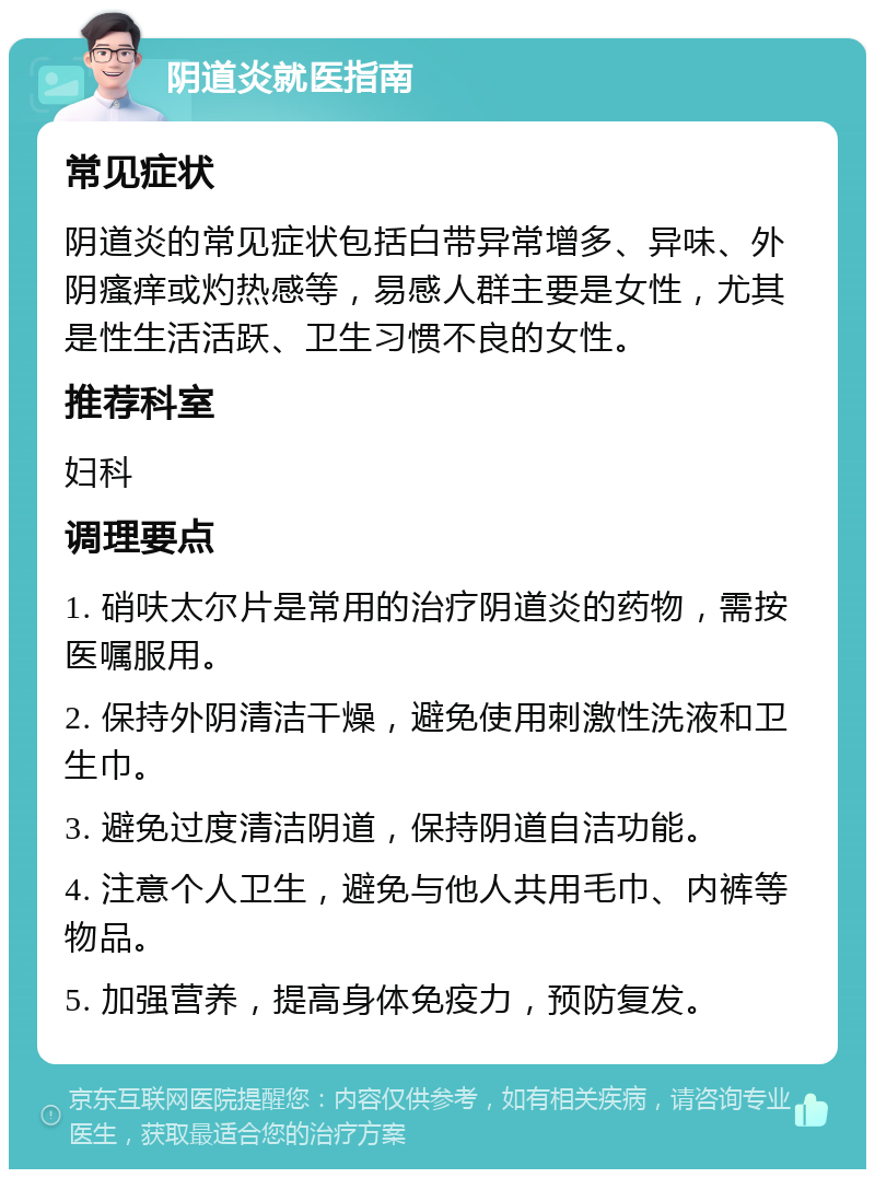 阴道炎就医指南 常见症状 阴道炎的常见症状包括白带异常增多、异味、外阴瘙痒或灼热感等，易感人群主要是女性，尤其是性生活活跃、卫生习惯不良的女性。 推荐科室 妇科 调理要点 1. 硝呋太尔片是常用的治疗阴道炎的药物，需按医嘱服用。 2. 保持外阴清洁干燥，避免使用刺激性洗液和卫生巾。 3. 避免过度清洁阴道，保持阴道自洁功能。 4. 注意个人卫生，避免与他人共用毛巾、内裤等物品。 5. 加强营养，提高身体免疫力，预防复发。