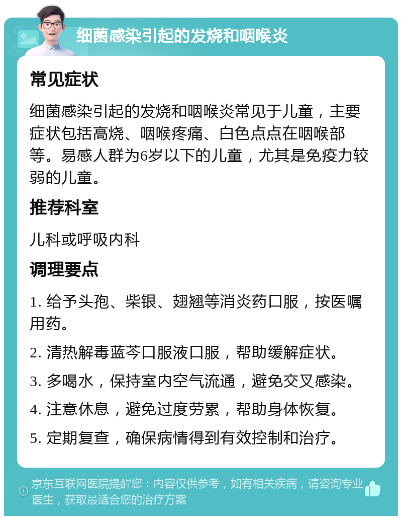 细菌感染引起的发烧和咽喉炎 常见症状 细菌感染引起的发烧和咽喉炎常见于儿童，主要症状包括高烧、咽喉疼痛、白色点点在咽喉部等。易感人群为6岁以下的儿童，尤其是免疫力较弱的儿童。 推荐科室 儿科或呼吸内科 调理要点 1. 给予头孢、柴银、翅翘等消炎药口服，按医嘱用药。 2. 清热解毒蓝芩口服液口服，帮助缓解症状。 3. 多喝水，保持室内空气流通，避免交叉感染。 4. 注意休息，避免过度劳累，帮助身体恢复。 5. 定期复查，确保病情得到有效控制和治疗。