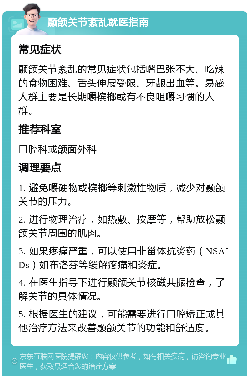 颞颌关节紊乱就医指南 常见症状 颞颌关节紊乱的常见症状包括嘴巴张不大、吃辣的食物困难、舌头伸展受限、牙龈出血等。易感人群主要是长期嚼槟榔或有不良咀嚼习惯的人群。 推荐科室 口腔科或颌面外科 调理要点 1. 避免嚼硬物或槟榔等刺激性物质，减少对颞颌关节的压力。 2. 进行物理治疗，如热敷、按摩等，帮助放松颞颌关节周围的肌肉。 3. 如果疼痛严重，可以使用非甾体抗炎药（NSAIDs）如布洛芬等缓解疼痛和炎症。 4. 在医生指导下进行颞颌关节核磁共振检查，了解关节的具体情况。 5. 根据医生的建议，可能需要进行口腔矫正或其他治疗方法来改善颞颌关节的功能和舒适度。