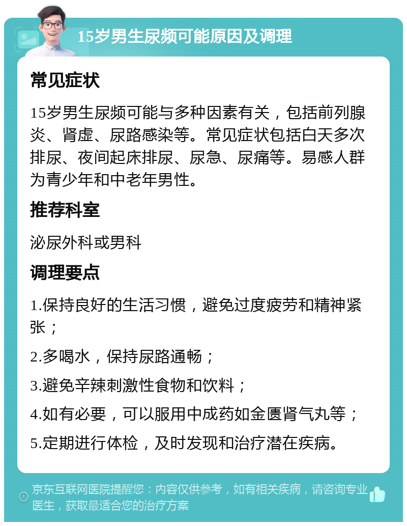 15岁男生尿频可能原因及调理 常见症状 15岁男生尿频可能与多种因素有关，包括前列腺炎、肾虚、尿路感染等。常见症状包括白天多次排尿、夜间起床排尿、尿急、尿痛等。易感人群为青少年和中老年男性。 推荐科室 泌尿外科或男科 调理要点 1.保持良好的生活习惯，避免过度疲劳和精神紧张； 2.多喝水，保持尿路通畅； 3.避免辛辣刺激性食物和饮料； 4.如有必要，可以服用中成药如金匮肾气丸等； 5.定期进行体检，及时发现和治疗潜在疾病。