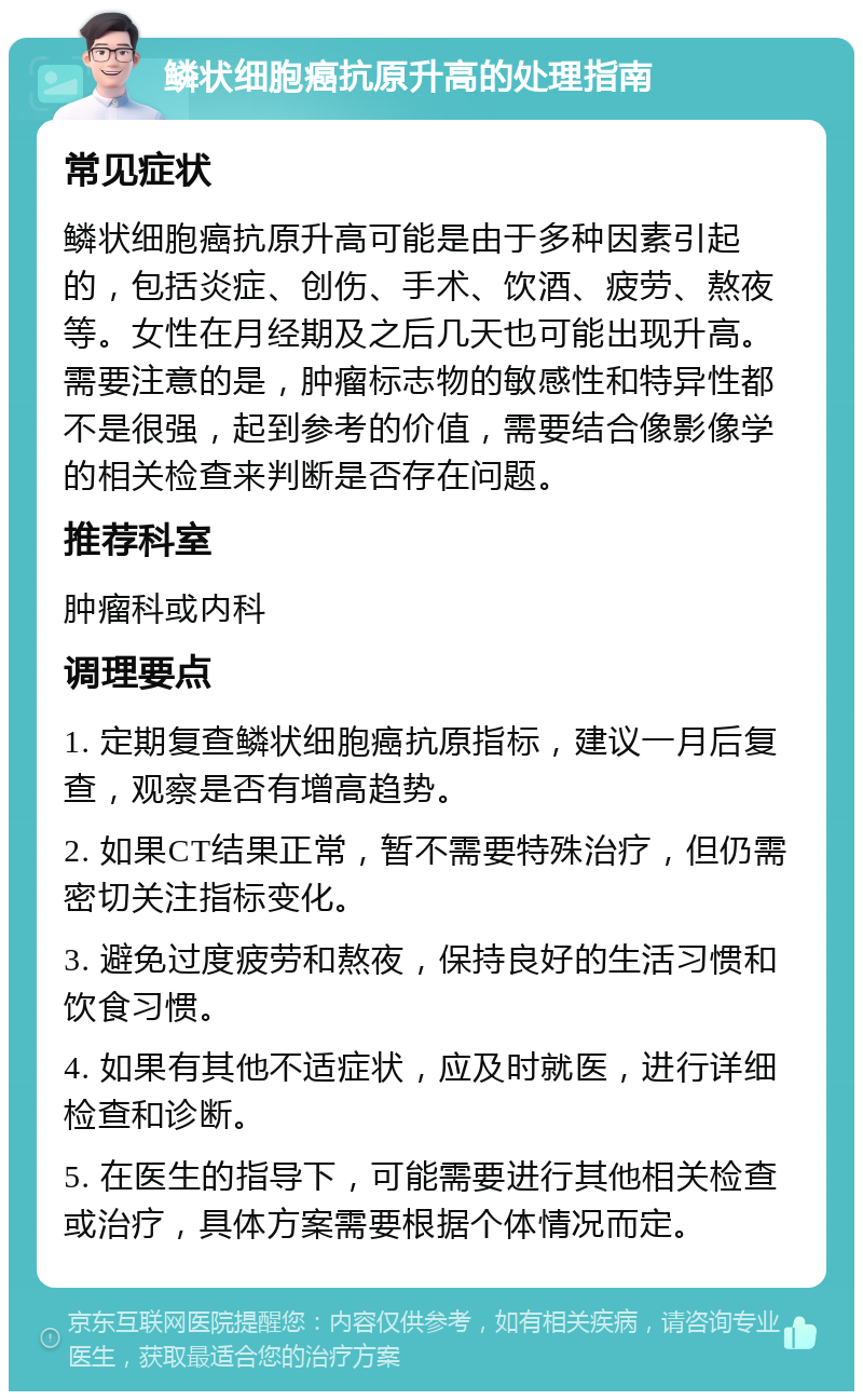 鳞状细胞癌抗原升高的处理指南 常见症状 鳞状细胞癌抗原升高可能是由于多种因素引起的，包括炎症、创伤、手术、饮酒、疲劳、熬夜等。女性在月经期及之后几天也可能出现升高。需要注意的是，肿瘤标志物的敏感性和特异性都不是很强，起到参考的价值，需要结合像影像学的相关检查来判断是否存在问题。 推荐科室 肿瘤科或内科 调理要点 1. 定期复查鳞状细胞癌抗原指标，建议一月后复查，观察是否有增高趋势。 2. 如果CT结果正常，暂不需要特殊治疗，但仍需密切关注指标变化。 3. 避免过度疲劳和熬夜，保持良好的生活习惯和饮食习惯。 4. 如果有其他不适症状，应及时就医，进行详细检查和诊断。 5. 在医生的指导下，可能需要进行其他相关检查或治疗，具体方案需要根据个体情况而定。