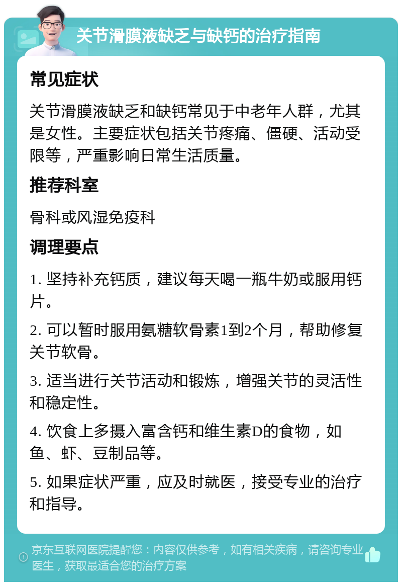 关节滑膜液缺乏与缺钙的治疗指南 常见症状 关节滑膜液缺乏和缺钙常见于中老年人群，尤其是女性。主要症状包括关节疼痛、僵硬、活动受限等，严重影响日常生活质量。 推荐科室 骨科或风湿免疫科 调理要点 1. 坚持补充钙质，建议每天喝一瓶牛奶或服用钙片。 2. 可以暂时服用氨糖软骨素1到2个月，帮助修复关节软骨。 3. 适当进行关节活动和锻炼，增强关节的灵活性和稳定性。 4. 饮食上多摄入富含钙和维生素D的食物，如鱼、虾、豆制品等。 5. 如果症状严重，应及时就医，接受专业的治疗和指导。