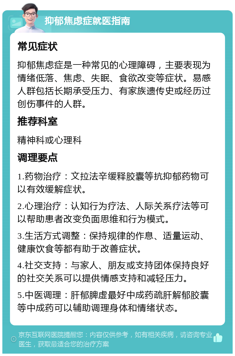 抑郁焦虑症就医指南 常见症状 抑郁焦虑症是一种常见的心理障碍，主要表现为情绪低落、焦虑、失眠、食欲改变等症状。易感人群包括长期承受压力、有家族遗传史或经历过创伤事件的人群。 推荐科室 精神科或心理科 调理要点 1.药物治疗：文拉法辛缓释胶囊等抗抑郁药物可以有效缓解症状。 2.心理治疗：认知行为疗法、人际关系疗法等可以帮助患者改变负面思维和行为模式。 3.生活方式调整：保持规律的作息、适量运动、健康饮食等都有助于改善症状。 4.社交支持：与家人、朋友或支持团体保持良好的社交关系可以提供情感支持和减轻压力。 5.中医调理：肝郁脾虚最好中成药疏肝解郁胶囊等中成药可以辅助调理身体和情绪状态。