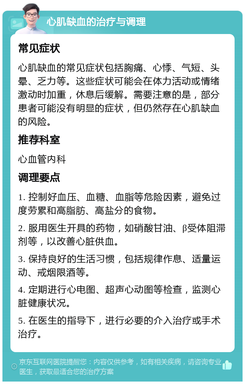 心肌缺血的治疗与调理 常见症状 心肌缺血的常见症状包括胸痛、心悸、气短、头晕、乏力等。这些症状可能会在体力活动或情绪激动时加重，休息后缓解。需要注意的是，部分患者可能没有明显的症状，但仍然存在心肌缺血的风险。 推荐科室 心血管内科 调理要点 1. 控制好血压、血糖、血脂等危险因素，避免过度劳累和高脂肪、高盐分的食物。 2. 服用医生开具的药物，如硝酸甘油、β受体阻滞剂等，以改善心脏供血。 3. 保持良好的生活习惯，包括规律作息、适量运动、戒烟限酒等。 4. 定期进行心电图、超声心动图等检查，监测心脏健康状况。 5. 在医生的指导下，进行必要的介入治疗或手术治疗。