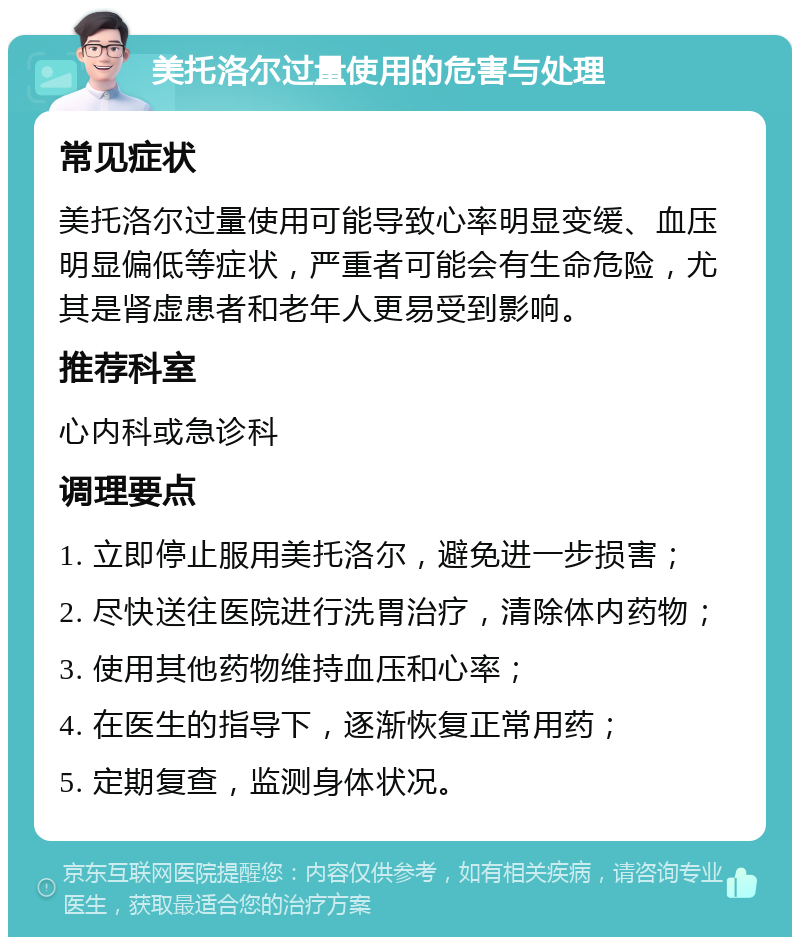 美托洛尔过量使用的危害与处理 常见症状 美托洛尔过量使用可能导致心率明显变缓、血压明显偏低等症状，严重者可能会有生命危险，尤其是肾虚患者和老年人更易受到影响。 推荐科室 心内科或急诊科 调理要点 1. 立即停止服用美托洛尔，避免进一步损害； 2. 尽快送往医院进行洗胃治疗，清除体内药物； 3. 使用其他药物维持血压和心率； 4. 在医生的指导下，逐渐恢复正常用药； 5. 定期复查，监测身体状况。