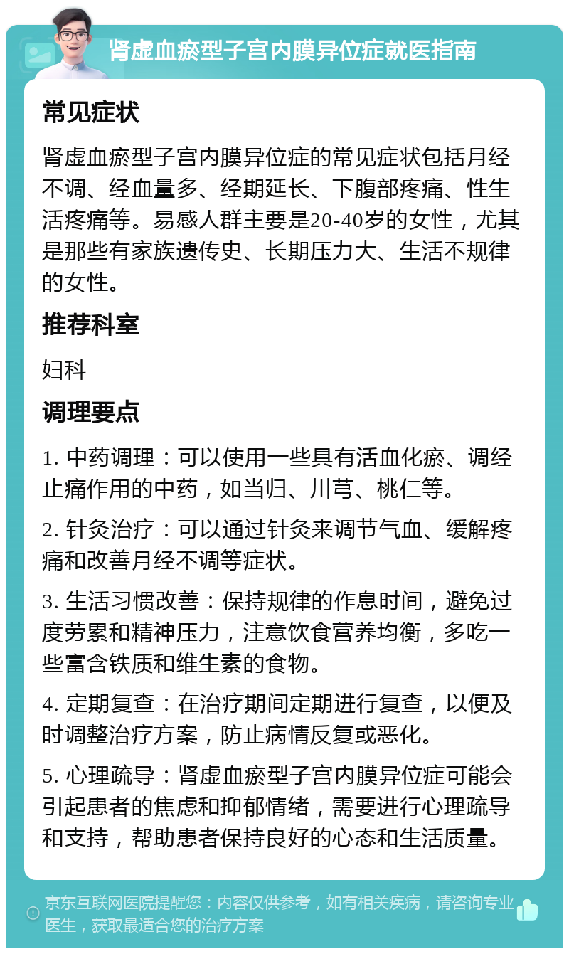 肾虚血瘀型子宫内膜异位症就医指南 常见症状 肾虚血瘀型子宫内膜异位症的常见症状包括月经不调、经血量多、经期延长、下腹部疼痛、性生活疼痛等。易感人群主要是20-40岁的女性，尤其是那些有家族遗传史、长期压力大、生活不规律的女性。 推荐科室 妇科 调理要点 1. 中药调理：可以使用一些具有活血化瘀、调经止痛作用的中药，如当归、川芎、桃仁等。 2. 针灸治疗：可以通过针灸来调节气血、缓解疼痛和改善月经不调等症状。 3. 生活习惯改善：保持规律的作息时间，避免过度劳累和精神压力，注意饮食营养均衡，多吃一些富含铁质和维生素的食物。 4. 定期复查：在治疗期间定期进行复查，以便及时调整治疗方案，防止病情反复或恶化。 5. 心理疏导：肾虚血瘀型子宫内膜异位症可能会引起患者的焦虑和抑郁情绪，需要进行心理疏导和支持，帮助患者保持良好的心态和生活质量。