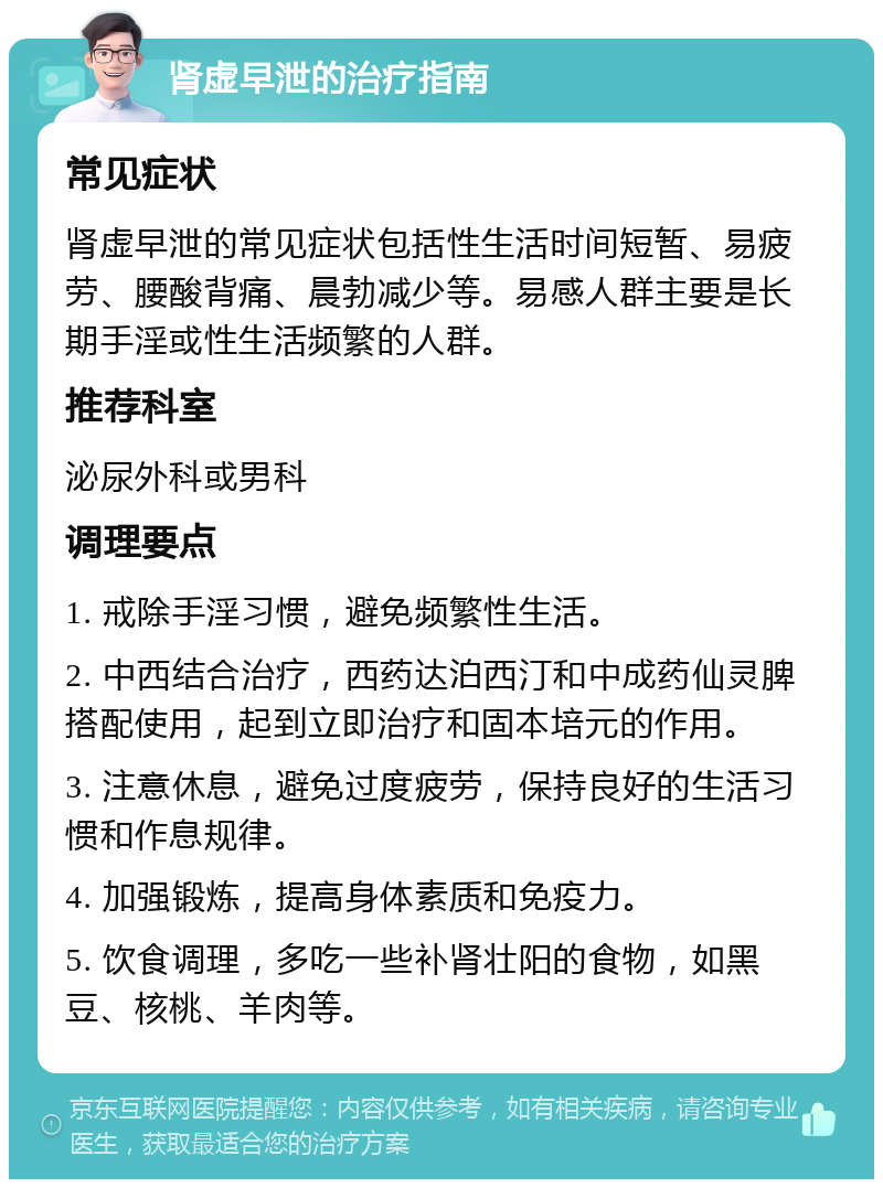 肾虚早泄的治疗指南 常见症状 肾虚早泄的常见症状包括性生活时间短暂、易疲劳、腰酸背痛、晨勃减少等。易感人群主要是长期手淫或性生活频繁的人群。 推荐科室 泌尿外科或男科 调理要点 1. 戒除手淫习惯，避免频繁性生活。 2. 中西结合治疗，西药达泊西汀和中成药仙灵脾搭配使用，起到立即治疗和固本培元的作用。 3. 注意休息，避免过度疲劳，保持良好的生活习惯和作息规律。 4. 加强锻炼，提高身体素质和免疫力。 5. 饮食调理，多吃一些补肾壮阳的食物，如黑豆、核桃、羊肉等。