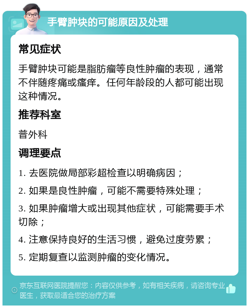 手臂肿块的可能原因及处理 常见症状 手臂肿块可能是脂肪瘤等良性肿瘤的表现，通常不伴随疼痛或瘙痒。任何年龄段的人都可能出现这种情况。 推荐科室 普外科 调理要点 1. 去医院做局部彩超检查以明确病因； 2. 如果是良性肿瘤，可能不需要特殊处理； 3. 如果肿瘤增大或出现其他症状，可能需要手术切除； 4. 注意保持良好的生活习惯，避免过度劳累； 5. 定期复查以监测肿瘤的变化情况。