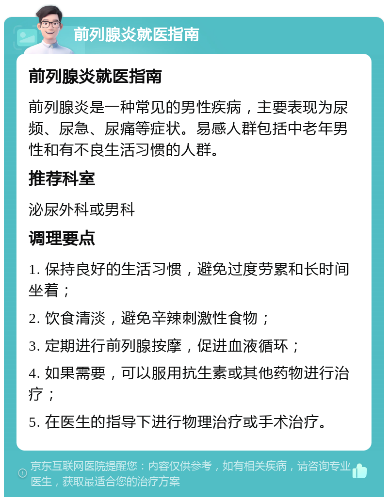 前列腺炎就医指南 前列腺炎就医指南 前列腺炎是一种常见的男性疾病，主要表现为尿频、尿急、尿痛等症状。易感人群包括中老年男性和有不良生活习惯的人群。 推荐科室 泌尿外科或男科 调理要点 1. 保持良好的生活习惯，避免过度劳累和长时间坐着； 2. 饮食清淡，避免辛辣刺激性食物； 3. 定期进行前列腺按摩，促进血液循环； 4. 如果需要，可以服用抗生素或其他药物进行治疗； 5. 在医生的指导下进行物理治疗或手术治疗。