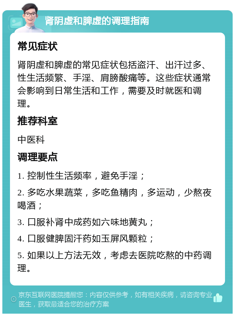 肾阴虚和脾虚的调理指南 常见症状 肾阴虚和脾虚的常见症状包括盗汗、出汗过多、性生活频繁、手淫、肩膀酸痛等。这些症状通常会影响到日常生活和工作，需要及时就医和调理。 推荐科室 中医科 调理要点 1. 控制性生活频率，避免手淫； 2. 多吃水果蔬菜，多吃鱼精肉，多运动，少熬夜喝酒； 3. 口服补肾中成药如六味地黄丸； 4. 口服健脾固汗药如玉屏风颗粒； 5. 如果以上方法无效，考虑去医院吃熬的中药调理。