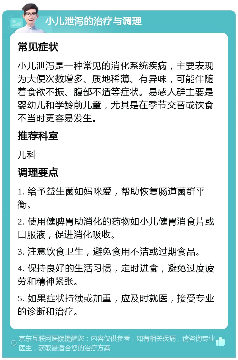 小儿泄泻的治疗与调理 常见症状 小儿泄泻是一种常见的消化系统疾病，主要表现为大便次数增多、质地稀薄、有异味，可能伴随着食欲不振、腹部不适等症状。易感人群主要是婴幼儿和学龄前儿童，尤其是在季节交替或饮食不当时更容易发生。 推荐科室 儿科 调理要点 1. 给予益生菌如妈咪爱，帮助恢复肠道菌群平衡。 2. 使用健脾胃助消化的药物如小儿健胃消食片或口服液，促进消化吸收。 3. 注意饮食卫生，避免食用不洁或过期食品。 4. 保持良好的生活习惯，定时进食，避免过度疲劳和精神紧张。 5. 如果症状持续或加重，应及时就医，接受专业的诊断和治疗。