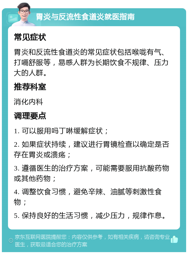 胃炎与反流性食道炎就医指南 常见症状 胃炎和反流性食道炎的常见症状包括喉咙有气、打嗝舒服等，易感人群为长期饮食不规律、压力大的人群。 推荐科室 消化内科 调理要点 1. 可以服用吗丁啉缓解症状； 2. 如果症状持续，建议进行胃镜检查以确定是否存在胃炎或溃疡； 3. 遵循医生的治疗方案，可能需要服用抗酸药物或其他药物； 4. 调整饮食习惯，避免辛辣、油腻等刺激性食物； 5. 保持良好的生活习惯，减少压力，规律作息。