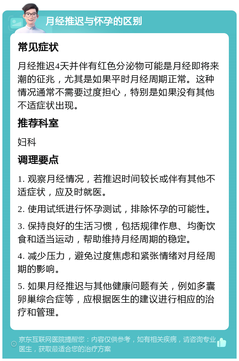 月经推迟与怀孕的区别 常见症状 月经推迟4天并伴有红色分泌物可能是月经即将来潮的征兆，尤其是如果平时月经周期正常。这种情况通常不需要过度担心，特别是如果没有其他不适症状出现。 推荐科室 妇科 调理要点 1. 观察月经情况，若推迟时间较长或伴有其他不适症状，应及时就医。 2. 使用试纸进行怀孕测试，排除怀孕的可能性。 3. 保持良好的生活习惯，包括规律作息、均衡饮食和适当运动，帮助维持月经周期的稳定。 4. 减少压力，避免过度焦虑和紧张情绪对月经周期的影响。 5. 如果月经推迟与其他健康问题有关，例如多囊卵巢综合症等，应根据医生的建议进行相应的治疗和管理。