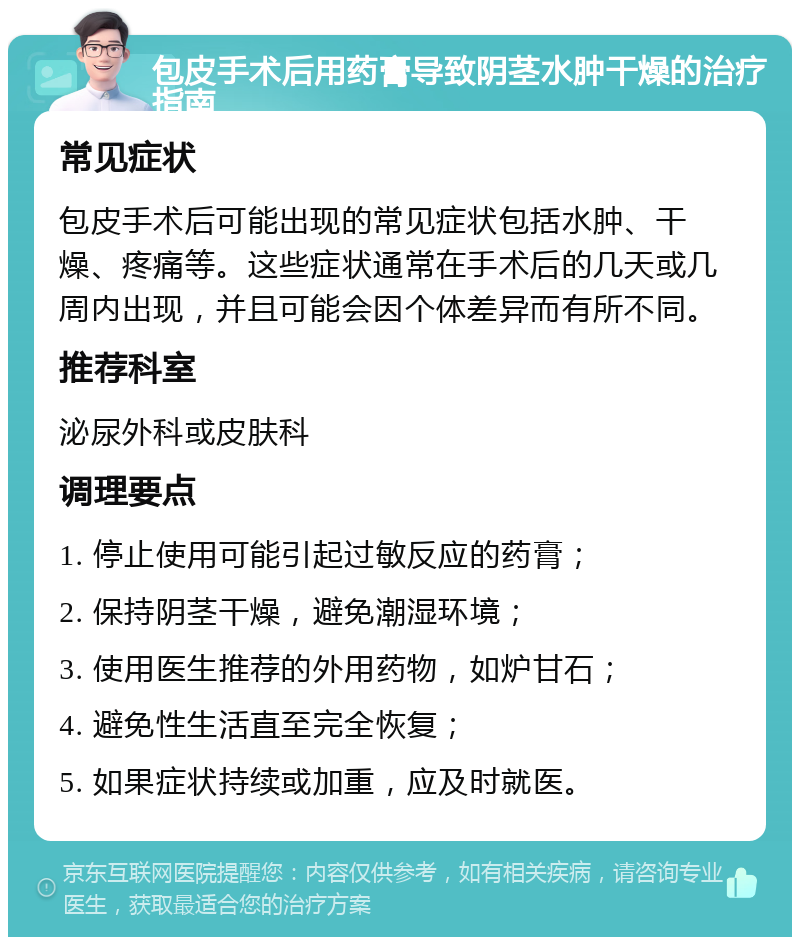 包皮手术后用药膏导致阴茎水肿干燥的治疗指南 常见症状 包皮手术后可能出现的常见症状包括水肿、干燥、疼痛等。这些症状通常在手术后的几天或几周内出现，并且可能会因个体差异而有所不同。 推荐科室 泌尿外科或皮肤科 调理要点 1. 停止使用可能引起过敏反应的药膏； 2. 保持阴茎干燥，避免潮湿环境； 3. 使用医生推荐的外用药物，如炉甘石； 4. 避免性生活直至完全恢复； 5. 如果症状持续或加重，应及时就医。