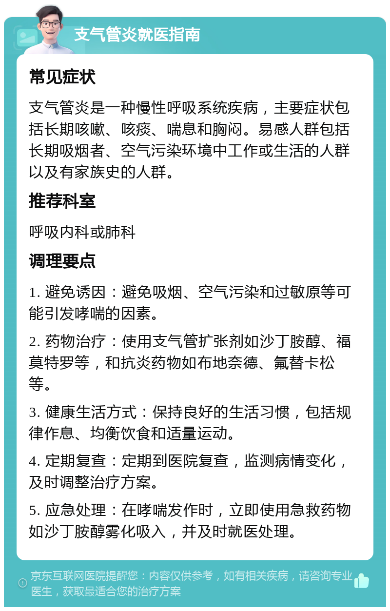 支气管炎就医指南 常见症状 支气管炎是一种慢性呼吸系统疾病，主要症状包括长期咳嗽、咳痰、喘息和胸闷。易感人群包括长期吸烟者、空气污染环境中工作或生活的人群以及有家族史的人群。 推荐科室 呼吸内科或肺科 调理要点 1. 避免诱因：避免吸烟、空气污染和过敏原等可能引发哮喘的因素。 2. 药物治疗：使用支气管扩张剂如沙丁胺醇、福莫特罗等，和抗炎药物如布地奈德、氟替卡松等。 3. 健康生活方式：保持良好的生活习惯，包括规律作息、均衡饮食和适量运动。 4. 定期复查：定期到医院复查，监测病情变化，及时调整治疗方案。 5. 应急处理：在哮喘发作时，立即使用急救药物如沙丁胺醇雾化吸入，并及时就医处理。