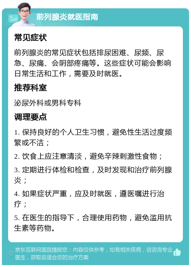 前列腺炎就医指南 常见症状 前列腺炎的常见症状包括排尿困难、尿频、尿急、尿痛、会阴部疼痛等。这些症状可能会影响日常生活和工作，需要及时就医。 推荐科室 泌尿外科或男科专科 调理要点 1. 保持良好的个人卫生习惯，避免性生活过度频繁或不洁； 2. 饮食上应注意清淡，避免辛辣刺激性食物； 3. 定期进行体检和检查，及时发现和治疗前列腺炎； 4. 如果症状严重，应及时就医，遵医嘱进行治疗； 5. 在医生的指导下，合理使用药物，避免滥用抗生素等药物。