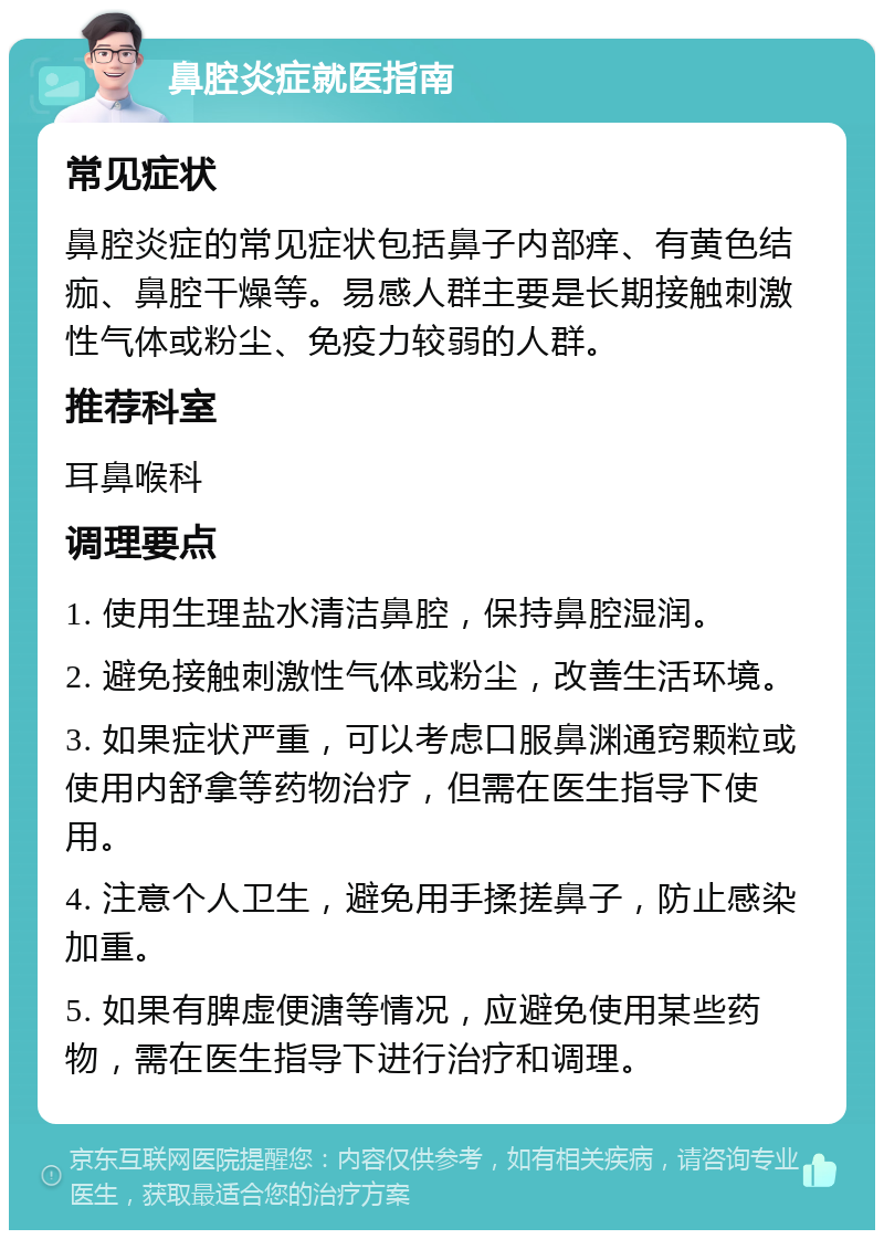 鼻腔炎症就医指南 常见症状 鼻腔炎症的常见症状包括鼻子内部痒、有黄色结痂、鼻腔干燥等。易感人群主要是长期接触刺激性气体或粉尘、免疫力较弱的人群。 推荐科室 耳鼻喉科 调理要点 1. 使用生理盐水清洁鼻腔，保持鼻腔湿润。 2. 避免接触刺激性气体或粉尘，改善生活环境。 3. 如果症状严重，可以考虑口服鼻渊通窍颗粒或使用内舒拿等药物治疗，但需在医生指导下使用。 4. 注意个人卫生，避免用手揉搓鼻子，防止感染加重。 5. 如果有脾虚便溏等情况，应避免使用某些药物，需在医生指导下进行治疗和调理。