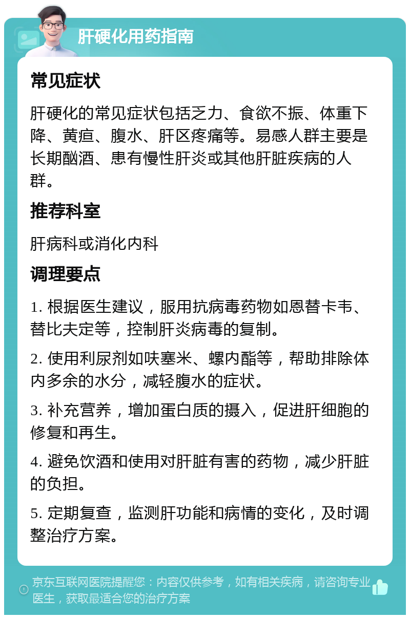 肝硬化用药指南 常见症状 肝硬化的常见症状包括乏力、食欲不振、体重下降、黄疸、腹水、肝区疼痛等。易感人群主要是长期酗酒、患有慢性肝炎或其他肝脏疾病的人群。 推荐科室 肝病科或消化内科 调理要点 1. 根据医生建议，服用抗病毒药物如恩替卡韦、替比夫定等，控制肝炎病毒的复制。 2. 使用利尿剂如呋塞米、螺内酯等，帮助排除体内多余的水分，减轻腹水的症状。 3. 补充营养，增加蛋白质的摄入，促进肝细胞的修复和再生。 4. 避免饮酒和使用对肝脏有害的药物，减少肝脏的负担。 5. 定期复查，监测肝功能和病情的变化，及时调整治疗方案。