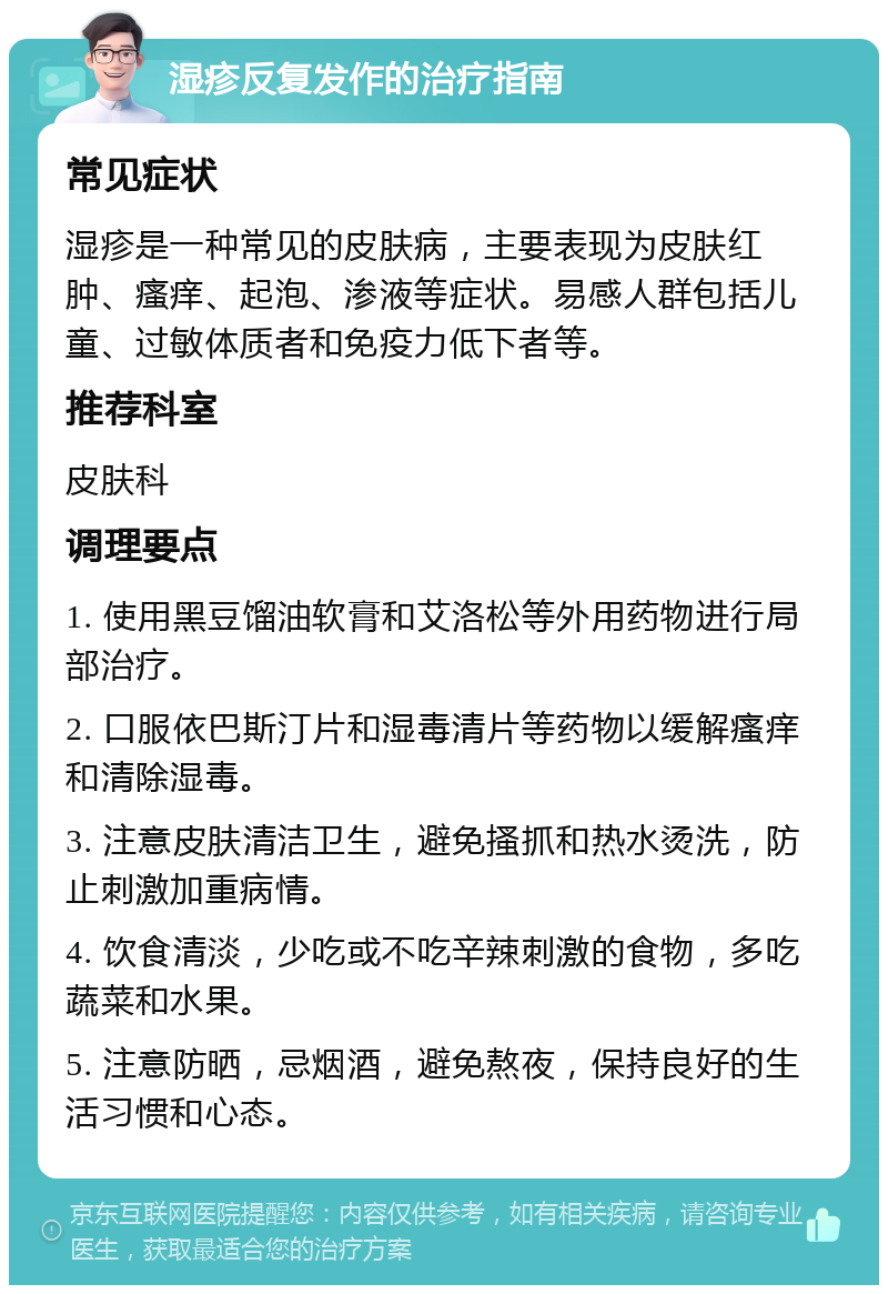 湿疹反复发作的治疗指南 常见症状 湿疹是一种常见的皮肤病，主要表现为皮肤红肿、瘙痒、起泡、渗液等症状。易感人群包括儿童、过敏体质者和免疫力低下者等。 推荐科室 皮肤科 调理要点 1. 使用黑豆馏油软膏和艾洛松等外用药物进行局部治疗。 2. 口服依巴斯汀片和湿毒清片等药物以缓解瘙痒和清除湿毒。 3. 注意皮肤清洁卫生，避免搔抓和热水烫洗，防止刺激加重病情。 4. 饮食清淡，少吃或不吃辛辣刺激的食物，多吃蔬菜和水果。 5. 注意防晒，忌烟酒，避免熬夜，保持良好的生活习惯和心态。