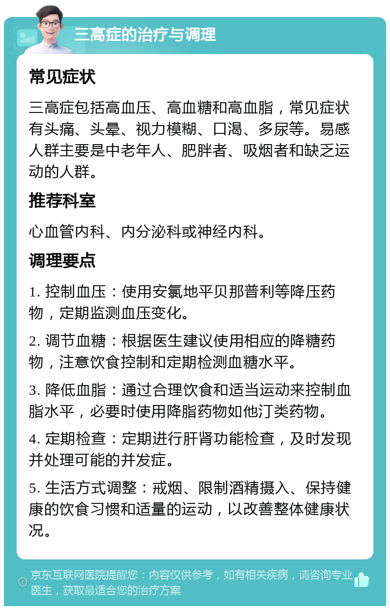 三高症的治疗与调理 常见症状 三高症包括高血压、高血糖和高血脂，常见症状有头痛、头晕、视力模糊、口渴、多尿等。易感人群主要是中老年人、肥胖者、吸烟者和缺乏运动的人群。 推荐科室 心血管内科、内分泌科或神经内科。 调理要点 1. 控制血压：使用安氯地平贝那普利等降压药物，定期监测血压变化。 2. 调节血糖：根据医生建议使用相应的降糖药物，注意饮食控制和定期检测血糖水平。 3. 降低血脂：通过合理饮食和适当运动来控制血脂水平，必要时使用降脂药物如他汀类药物。 4. 定期检查：定期进行肝肾功能检查，及时发现并处理可能的并发症。 5. 生活方式调整：戒烟、限制酒精摄入、保持健康的饮食习惯和适量的运动，以改善整体健康状况。