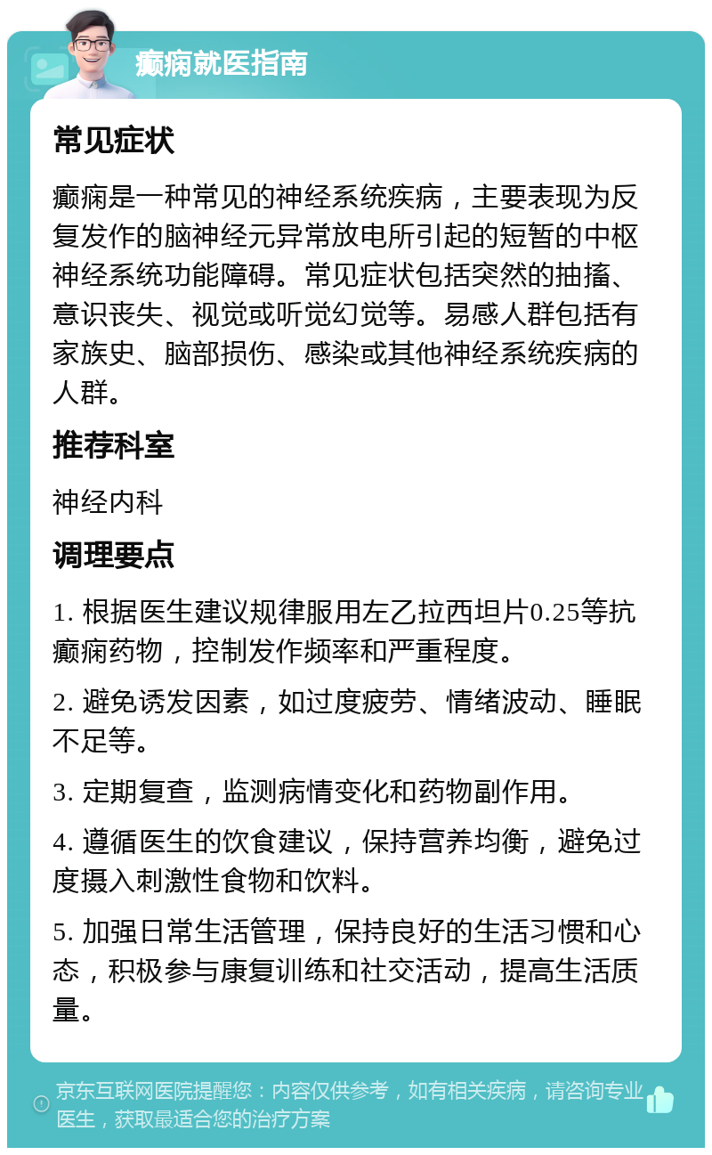 癫痫就医指南 常见症状 癫痫是一种常见的神经系统疾病，主要表现为反复发作的脑神经元异常放电所引起的短暂的中枢神经系统功能障碍。常见症状包括突然的抽搐、意识丧失、视觉或听觉幻觉等。易感人群包括有家族史、脑部损伤、感染或其他神经系统疾病的人群。 推荐科室 神经内科 调理要点 1. 根据医生建议规律服用左乙拉西坦片0.25等抗癫痫药物，控制发作频率和严重程度。 2. 避免诱发因素，如过度疲劳、情绪波动、睡眠不足等。 3. 定期复查，监测病情变化和药物副作用。 4. 遵循医生的饮食建议，保持营养均衡，避免过度摄入刺激性食物和饮料。 5. 加强日常生活管理，保持良好的生活习惯和心态，积极参与康复训练和社交活动，提高生活质量。