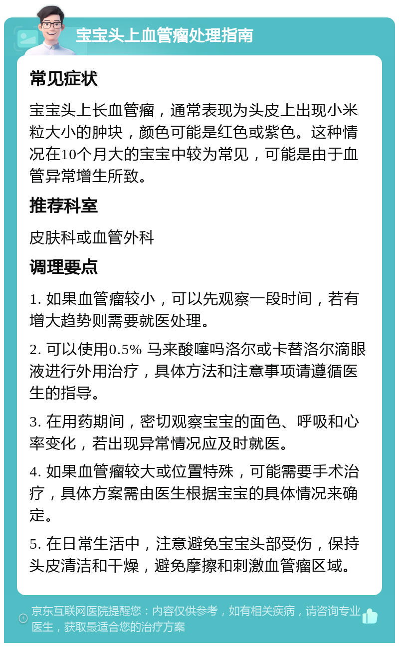 宝宝头上血管瘤处理指南 常见症状 宝宝头上长血管瘤，通常表现为头皮上出现小米粒大小的肿块，颜色可能是红色或紫色。这种情况在10个月大的宝宝中较为常见，可能是由于血管异常增生所致。 推荐科室 皮肤科或血管外科 调理要点 1. 如果血管瘤较小，可以先观察一段时间，若有增大趋势则需要就医处理。 2. 可以使用0.5% 马来酸噻吗洛尔或卡替洛尔滴眼液进行外用治疗，具体方法和注意事项请遵循医生的指导。 3. 在用药期间，密切观察宝宝的面色、呼吸和心率变化，若出现异常情况应及时就医。 4. 如果血管瘤较大或位置特殊，可能需要手术治疗，具体方案需由医生根据宝宝的具体情况来确定。 5. 在日常生活中，注意避免宝宝头部受伤，保持头皮清洁和干燥，避免摩擦和刺激血管瘤区域。