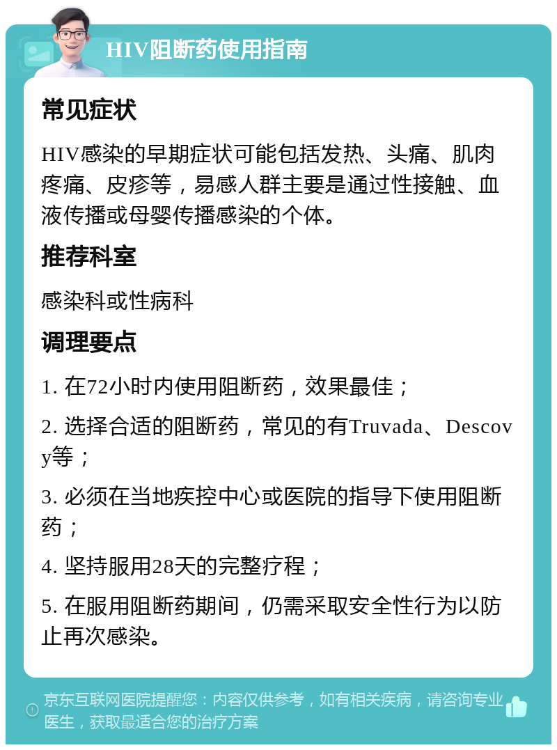 HIV阻断药使用指南 常见症状 HIV感染的早期症状可能包括发热、头痛、肌肉疼痛、皮疹等，易感人群主要是通过性接触、血液传播或母婴传播感染的个体。 推荐科室 感染科或性病科 调理要点 1. 在72小时内使用阻断药，效果最佳； 2. 选择合适的阻断药，常见的有Truvada、Descovy等； 3. 必须在当地疾控中心或医院的指导下使用阻断药； 4. 坚持服用28天的完整疗程； 5. 在服用阻断药期间，仍需采取安全性行为以防止再次感染。