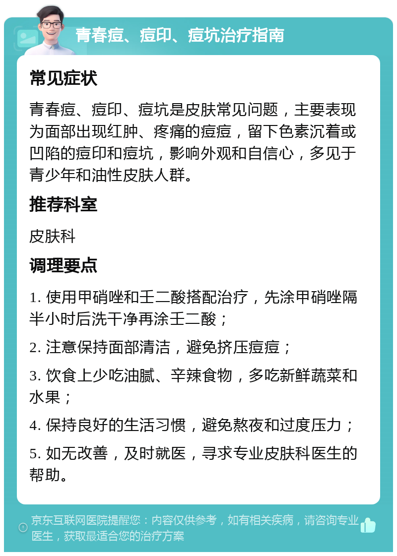 青春痘、痘印、痘坑治疗指南 常见症状 青春痘、痘印、痘坑是皮肤常见问题，主要表现为面部出现红肿、疼痛的痘痘，留下色素沉着或凹陷的痘印和痘坑，影响外观和自信心，多见于青少年和油性皮肤人群。 推荐科室 皮肤科 调理要点 1. 使用甲硝唑和壬二酸搭配治疗，先涂甲硝唑隔半小时后洗干净再涂壬二酸； 2. 注意保持面部清洁，避免挤压痘痘； 3. 饮食上少吃油腻、辛辣食物，多吃新鲜蔬菜和水果； 4. 保持良好的生活习惯，避免熬夜和过度压力； 5. 如无改善，及时就医，寻求专业皮肤科医生的帮助。