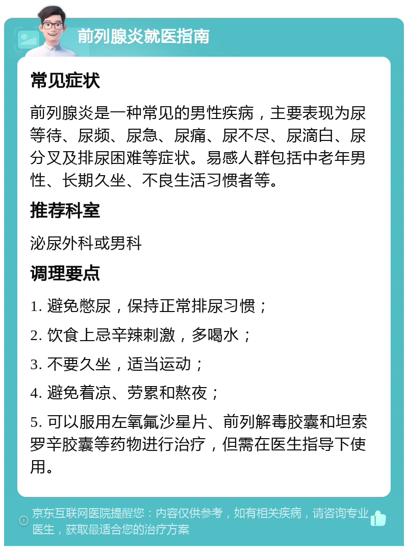 前列腺炎就医指南 常见症状 前列腺炎是一种常见的男性疾病，主要表现为尿等待、尿频、尿急、尿痛、尿不尽、尿滴白、尿分叉及排尿困难等症状。易感人群包括中老年男性、长期久坐、不良生活习惯者等。 推荐科室 泌尿外科或男科 调理要点 1. 避免憋尿，保持正常排尿习惯； 2. 饮食上忌辛辣刺激，多喝水； 3. 不要久坐，适当运动； 4. 避免着凉、劳累和熬夜； 5. 可以服用左氧氟沙星片、前列解毒胶囊和坦索罗辛胶囊等药物进行治疗，但需在医生指导下使用。