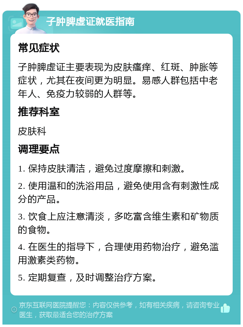 子肿脾虚证就医指南 常见症状 子肿脾虚证主要表现为皮肤瘙痒、红斑、肿胀等症状，尤其在夜间更为明显。易感人群包括中老年人、免疫力较弱的人群等。 推荐科室 皮肤科 调理要点 1. 保持皮肤清洁，避免过度摩擦和刺激。 2. 使用温和的洗浴用品，避免使用含有刺激性成分的产品。 3. 饮食上应注意清淡，多吃富含维生素和矿物质的食物。 4. 在医生的指导下，合理使用药物治疗，避免滥用激素类药物。 5. 定期复查，及时调整治疗方案。