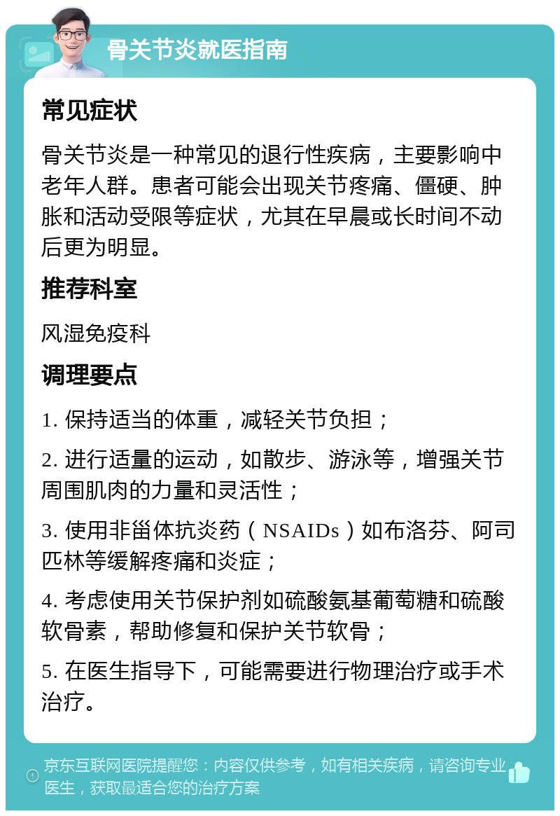 骨关节炎就医指南 常见症状 骨关节炎是一种常见的退行性疾病，主要影响中老年人群。患者可能会出现关节疼痛、僵硬、肿胀和活动受限等症状，尤其在早晨或长时间不动后更为明显。 推荐科室 风湿免疫科 调理要点 1. 保持适当的体重，减轻关节负担； 2. 进行适量的运动，如散步、游泳等，增强关节周围肌肉的力量和灵活性； 3. 使用非甾体抗炎药（NSAIDs）如布洛芬、阿司匹林等缓解疼痛和炎症； 4. 考虑使用关节保护剂如硫酸氨基葡萄糖和硫酸软骨素，帮助修复和保护关节软骨； 5. 在医生指导下，可能需要进行物理治疗或手术治疗。