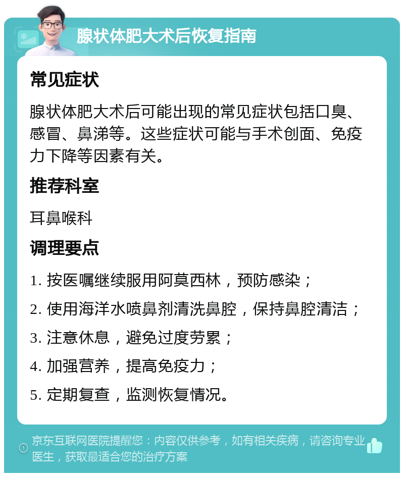 腺状体肥大术后恢复指南 常见症状 腺状体肥大术后可能出现的常见症状包括口臭、感冒、鼻涕等。这些症状可能与手术创面、免疫力下降等因素有关。 推荐科室 耳鼻喉科 调理要点 1. 按医嘱继续服用阿莫西林，预防感染； 2. 使用海洋水喷鼻剂清洗鼻腔，保持鼻腔清洁； 3. 注意休息，避免过度劳累； 4. 加强营养，提高免疫力； 5. 定期复查，监测恢复情况。