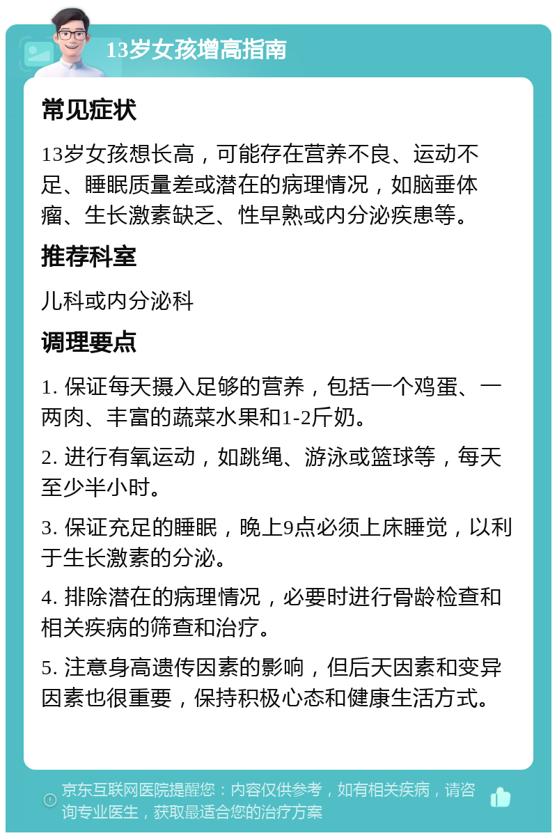 13岁女孩增高指南 常见症状 13岁女孩想长高，可能存在营养不良、运动不足、睡眠质量差或潜在的病理情况，如脑垂体瘤、生长激素缺乏、性早熟或内分泌疾患等。 推荐科室 儿科或内分泌科 调理要点 1. 保证每天摄入足够的营养，包括一个鸡蛋、一两肉、丰富的蔬菜水果和1-2斤奶。 2. 进行有氧运动，如跳绳、游泳或篮球等，每天至少半小时。 3. 保证充足的睡眠，晚上9点必须上床睡觉，以利于生长激素的分泌。 4. 排除潜在的病理情况，必要时进行骨龄检查和相关疾病的筛查和治疗。 5. 注意身高遗传因素的影响，但后天因素和变异因素也很重要，保持积极心态和健康生活方式。