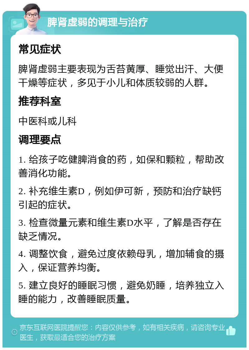 脾肾虚弱的调理与治疗 常见症状 脾肾虚弱主要表现为舌苔黄厚、睡觉出汗、大便干燥等症状，多见于小儿和体质较弱的人群。 推荐科室 中医科或儿科 调理要点 1. 给孩子吃健脾消食的药，如保和颗粒，帮助改善消化功能。 2. 补充维生素D，例如伊可新，预防和治疗缺钙引起的症状。 3. 检查微量元素和维生素D水平，了解是否存在缺乏情况。 4. 调整饮食，避免过度依赖母乳，增加辅食的摄入，保证营养均衡。 5. 建立良好的睡眠习惯，避免奶睡，培养独立入睡的能力，改善睡眠质量。