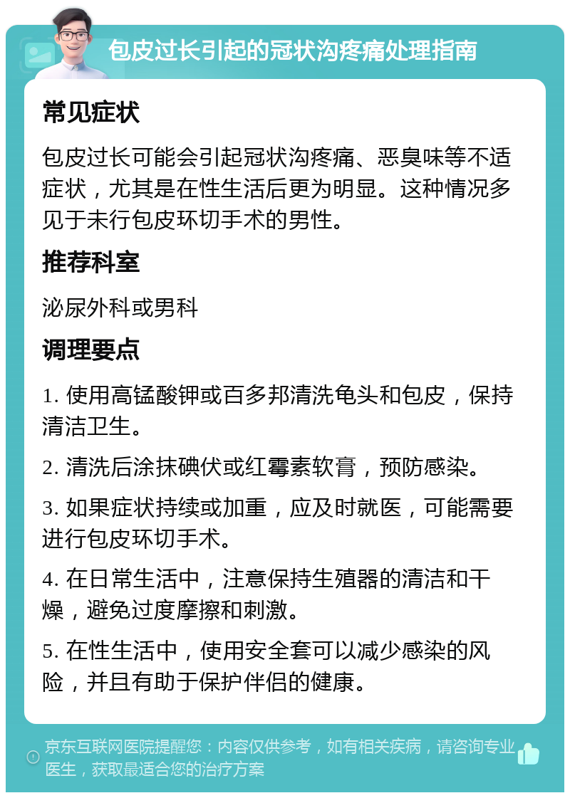 包皮过长引起的冠状沟疼痛处理指南 常见症状 包皮过长可能会引起冠状沟疼痛、恶臭味等不适症状，尤其是在性生活后更为明显。这种情况多见于未行包皮环切手术的男性。 推荐科室 泌尿外科或男科 调理要点 1. 使用高锰酸钾或百多邦清洗龟头和包皮，保持清洁卫生。 2. 清洗后涂抹碘伏或红霉素软膏，预防感染。 3. 如果症状持续或加重，应及时就医，可能需要进行包皮环切手术。 4. 在日常生活中，注意保持生殖器的清洁和干燥，避免过度摩擦和刺激。 5. 在性生活中，使用安全套可以减少感染的风险，并且有助于保护伴侣的健康。