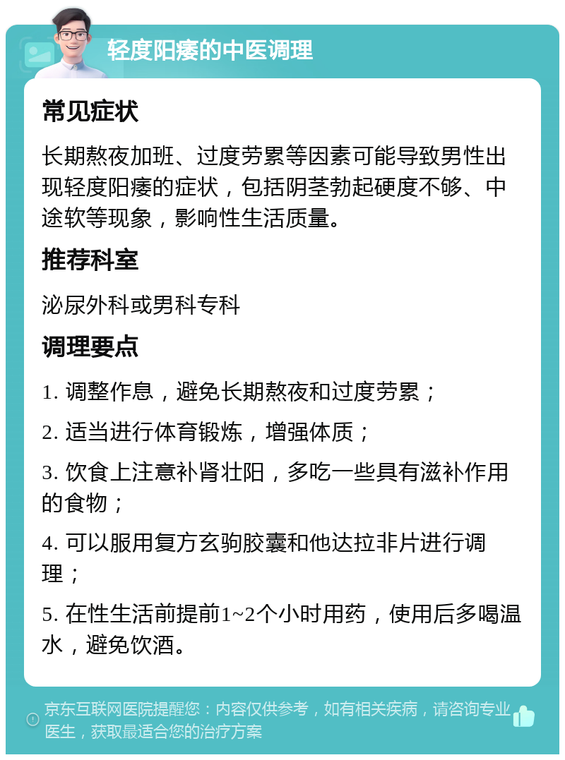 轻度阳痿的中医调理 常见症状 长期熬夜加班、过度劳累等因素可能导致男性出现轻度阳痿的症状，包括阴茎勃起硬度不够、中途软等现象，影响性生活质量。 推荐科室 泌尿外科或男科专科 调理要点 1. 调整作息，避免长期熬夜和过度劳累； 2. 适当进行体育锻炼，增强体质； 3. 饮食上注意补肾壮阳，多吃一些具有滋补作用的食物； 4. 可以服用复方玄驹胶囊和他达拉非片进行调理； 5. 在性生活前提前1~2个小时用药，使用后多喝温水，避免饮酒。