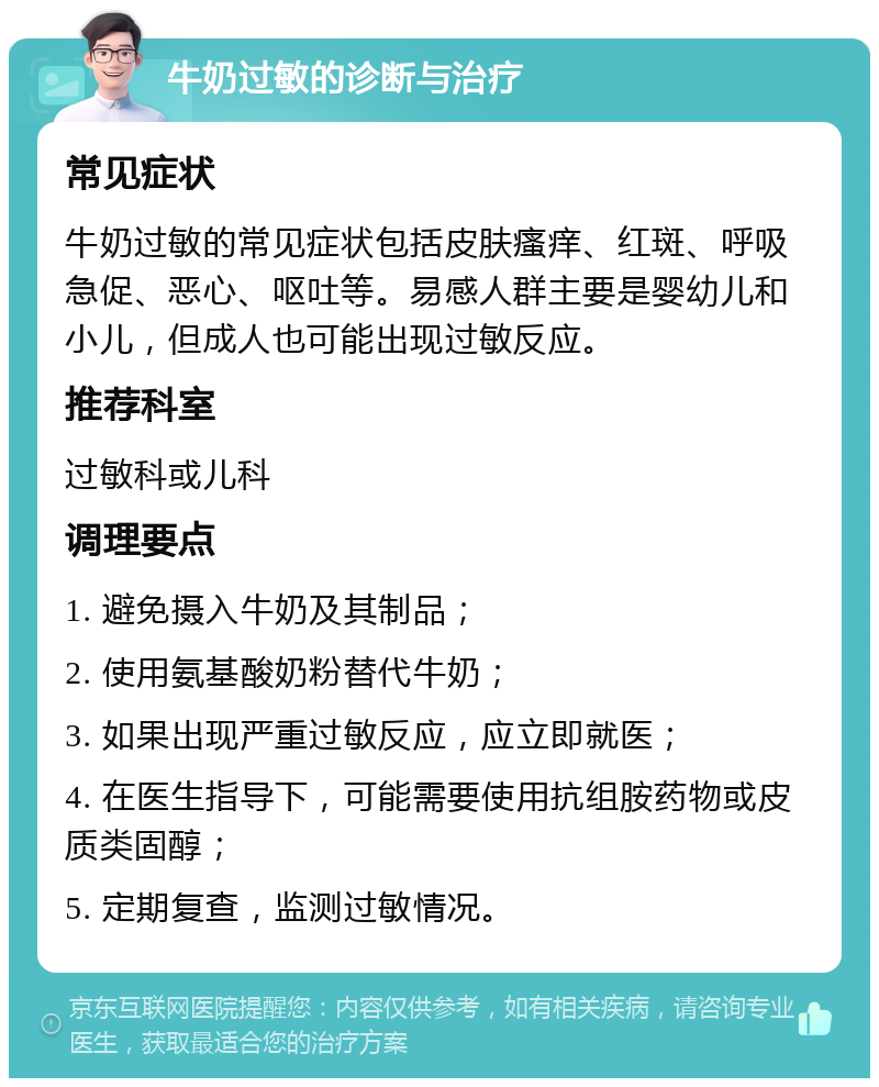 牛奶过敏的诊断与治疗 常见症状 牛奶过敏的常见症状包括皮肤瘙痒、红斑、呼吸急促、恶心、呕吐等。易感人群主要是婴幼儿和小儿，但成人也可能出现过敏反应。 推荐科室 过敏科或儿科 调理要点 1. 避免摄入牛奶及其制品； 2. 使用氨基酸奶粉替代牛奶； 3. 如果出现严重过敏反应，应立即就医； 4. 在医生指导下，可能需要使用抗组胺药物或皮质类固醇； 5. 定期复查，监测过敏情况。