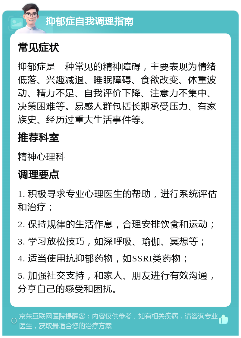 抑郁症自我调理指南 常见症状 抑郁症是一种常见的精神障碍，主要表现为情绪低落、兴趣减退、睡眠障碍、食欲改变、体重波动、精力不足、自我评价下降、注意力不集中、决策困难等。易感人群包括长期承受压力、有家族史、经历过重大生活事件等。 推荐科室 精神心理科 调理要点 1. 积极寻求专业心理医生的帮助，进行系统评估和治疗； 2. 保持规律的生活作息，合理安排饮食和运动； 3. 学习放松技巧，如深呼吸、瑜伽、冥想等； 4. 适当使用抗抑郁药物，如SSRI类药物； 5. 加强社交支持，和家人、朋友进行有效沟通，分享自己的感受和困扰。