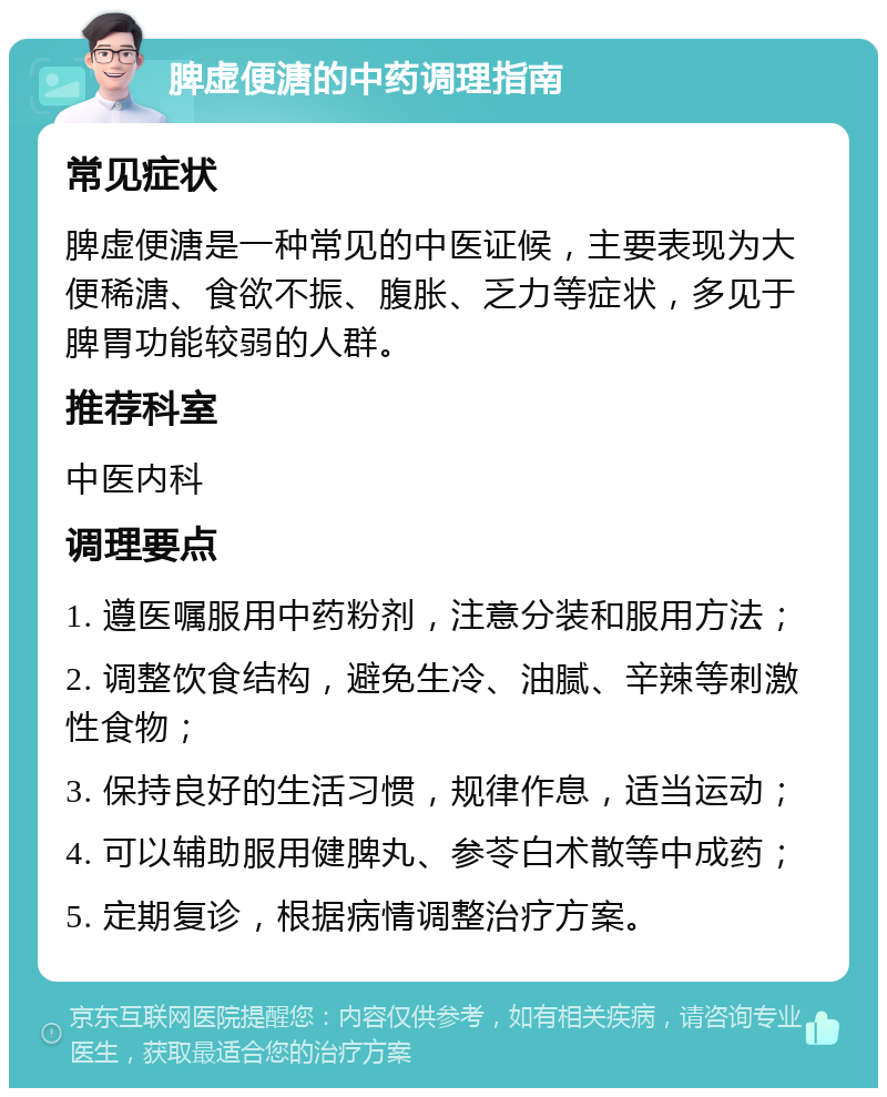 脾虚便溏的中药调理指南 常见症状 脾虚便溏是一种常见的中医证候，主要表现为大便稀溏、食欲不振、腹胀、乏力等症状，多见于脾胃功能较弱的人群。 推荐科室 中医内科 调理要点 1. 遵医嘱服用中药粉剂，注意分装和服用方法； 2. 调整饮食结构，避免生冷、油腻、辛辣等刺激性食物； 3. 保持良好的生活习惯，规律作息，适当运动； 4. 可以辅助服用健脾丸、参苓白术散等中成药； 5. 定期复诊，根据病情调整治疗方案。